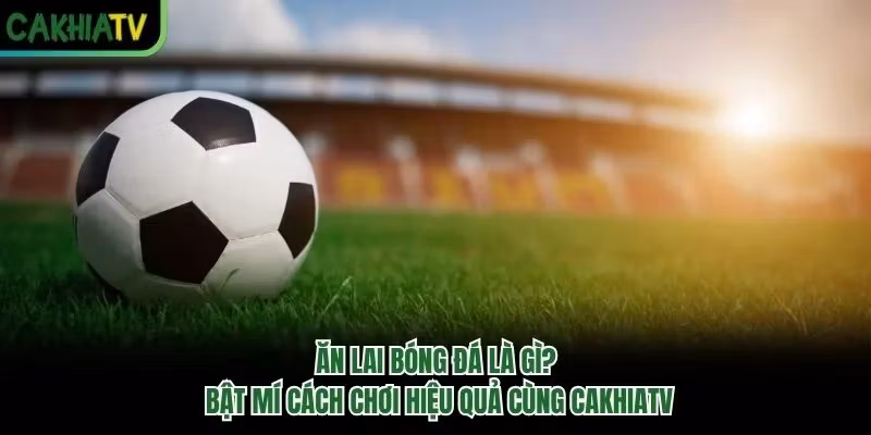 Ăn Lai Bóng Đá Là Gì? Bật Mí Cách Chơi Hiệu Quả Cùng CakhiaTV